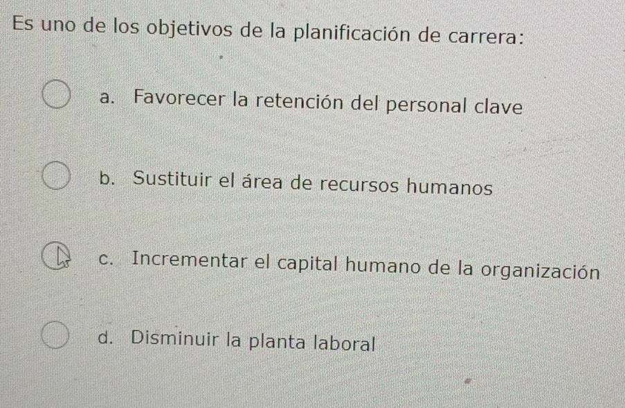 Es uno de los objetivos de la planificación de carrera:
a. Favorecer la retención del personal clave
b. Sustituir el área de recursos humanos
c. Incrementar el capital humano de la organización
d. Disminuir la planta laboral