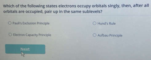 Which of the following states electrons occupy orbitals singly, then, after all
orbitals are occupied, pair up in the same sublevels?
Pauli's Exclusion Principle Hund's Rule
Electron Capacity Principle Aufbau Principle
Next