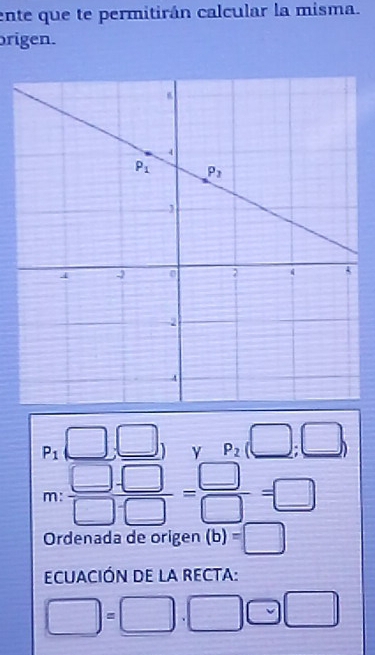 ente que te permitirán calcular la misma.
origen.
P_1(□ ,□ ) P_2(□ ;□ )
m: (□ -□ )/□ -□  = □ /□  =□
Ordenada de origen (b)=□
ECUACIÓN DE LA RECTA:
□ =□ .□ □ □