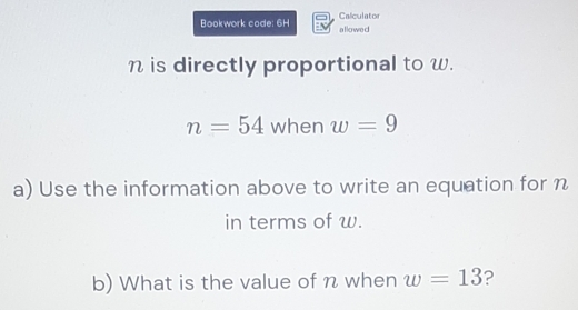 Bookwork code: 6H allowed Calculator
n is directly proportional to w.
n=54 when w=9
a) Use the information above to write an equation for n
in terms of w. 
b) What is the value of n when w=13 ?