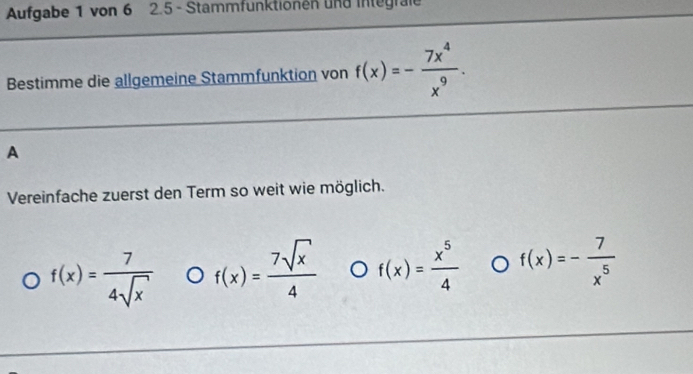 Aufgabe 1 von 6 2.5 - Stammfunktionen und integrale
Bestimme die allgemeine Stammfunktion von f(x)=- 7x^4/x^9 . 
A
Vereinfache zuerst den Term so weit wie möglich.
f(x)= 7/4sqrt(x)  f(x)= 7sqrt(x)/4  f(x)= x^5/4  f(x)=- 7/x^5 