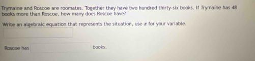 Trymaine and Roscoe are roomates. Together they have two hundred thirty-six books. If Trymaine has 48
books more than Roscoe, how many does Roscoe have? 
Write an algebraic equation that represents the situation, use æ for your variable. 
_  
Roscoe has □ □ books .