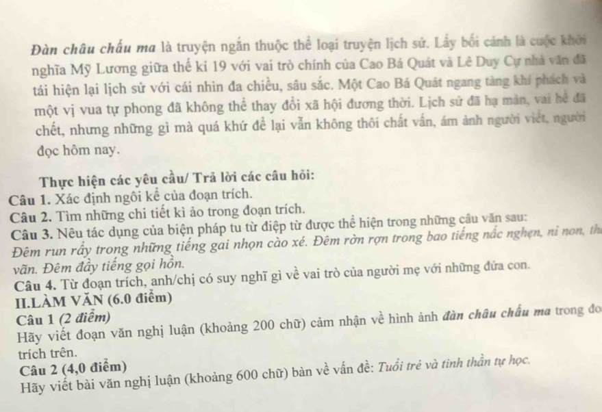 Đàn châu chấu ma là truyện ngắn thuộc thể loại truyện lịch sử. Lẩy bối cảnh là cuộc khởi 
nghĩa Mỹ Lương giữa thế ki 19 với vai trò chính của Cao Bá Quát và Lê Duy Cự nhà văn đã 
tái hiện lại lịch sử với cái nhìn đa chiều, sâu sắc. Một Cao Bá Quát ngang tàng khí phách và 
một vị vua tự phong đã không thể thay đổi xã hội đương thời. Lịch sử đã hạ màn, vai hể đã 
chết, nhưng những gì mà quá khứ để lại vẫn không thôi chất vấn, ám ảnh người viết, người 
đọc hôm nay. 
Thực hiện các yêu cầu/ Trả lời các câu hỏi: 
Câu 1. Xác định ngôi kể của đoạn trích. 
Câu 2. Tìm những chi tiết kì ảo trong đoạn trích. 
Câu 3. Nêu tác dụng của biện pháp tu từ điệp từ được thể hiện trong những cầu văn sau: 
Đêm run rấy trong những tiếng gai nhọn cào xé. Đêm rờn rợn trong bao tiếng nắc nghện, ni non, thị 
vãn. Đêm đầy tiếng gọi hồn. 
Câu 4. Từ đoạn trích, anh/chị có suy nghĩ gì về vai trò của người mẹ với những đứa con. 
II.LÀM VăN (6.0 điểm) 
Câu 1 (2 điểm) 
Hãy viết đoạn văn nghị luận (khoảng 200 chữ) cảm nhận về hình ảnh đàn châu chẩu ma trong đo 
trích trên. 
Câu 2 (4,0 điểm) 
Hãy viết bài văn nghị luận (khoảng 600 chữ) bàn về vấn đề: Tuổi trẻ và tinh thần tự học.