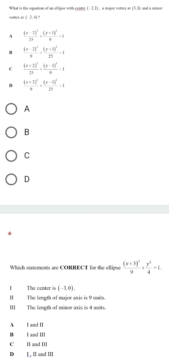 What is the equation of an ellipse with centre (-2,1) , a major vertex at (3,1) and a minor
vertex at (-2,4) ?
A frac (x-2)^225+frac (y+1)^29=1
B frac (x-2)^29+frac (y+1)^225=1
C frac (x+2)^225+frac (y-1)^29=1
D frac (x+2)^29+frac (y-1)^225=1
A
B
C
D
*
Which statements are CORRECT for the ellipse frac (x+3)^29+ y^2/4 =1. 
I The center is (-3,0). 
II The length of major axis is 9 units.
III The length of minor axis is 4 units.
A I and II
B I and III
C II and III
D I , II and III