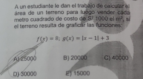 A un estudiante le dan el trabajo de calcular el
área de un terreno para luego vender cada
metro cuadrado de costo de S/ 1000 el m^2 , si
el terreno resulta de graficar las funciones:
f(x)=8; g(x)=|x-1|+3
A) 25000 B) 20000 C) 40000
D) 30000 E) 15000