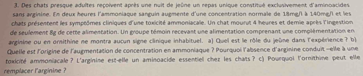 Des chats presque adultes reçoivent après une nuit de jeûne un repas unique constitué exclusivement d'aminoacides 
sans arginine. En deux heures l'ammoniaque sanguin augmente d'une concentration normale de 18mg/l à 140mg/l et les 
chats présentent les symptômes cliniques d'une toxicité ammoniacale. Un chat mourut 4 heures et demie après l'ingestion 
de seulement 8g de cette alimentation. Un groupe témoin recevant une alimentation comprenant une complémentation en 
arginine ou en ornithine ne montra aucun signe clinique inhabituel. a) Quel est le rôle du jeûne dans l’expérience? b) 
Quelle est l'origine de l'augmentation de concentration en ammoniaque ? Pourquoi l’absence d'arginine conduit -elle à une 
toxicité ammoniacale ? L'arginine est-elle un aminoacide essentiel chez les chats ? c) Pourquoi l'ornithine peut elle 
remplacer l’arginine ?