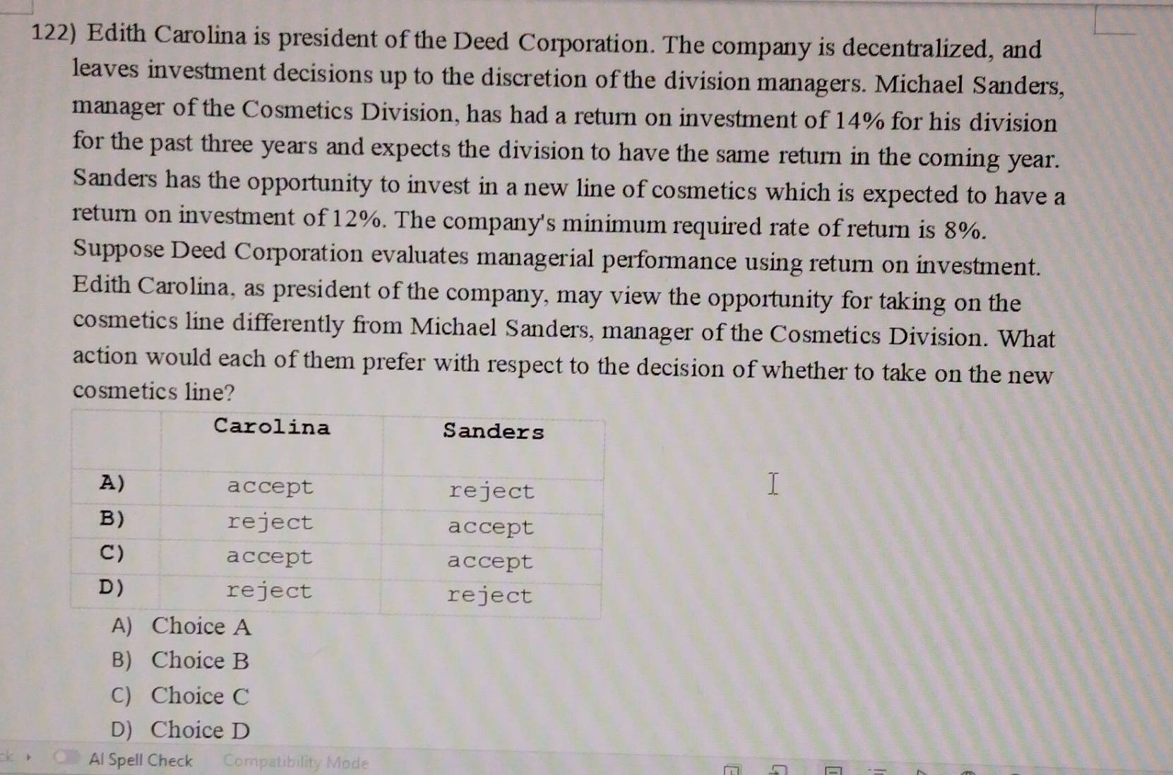 Edith Carolina is president of the Deed Corporation. The company is decentralized, and
leaves investment decisions up to the discretion of the division managers. Michael Sanders,
manager of the Cosmetics Division, has had a return on investment of 14% for his division
for the past three years and expects the division to have the same return in the coming year.
Sanders has the opportunity to invest in a new line of cosmetics which is expected to have a
return on investment of 12%. The company's minimum required rate of return is 8%.
Suppose Deed Corporation evaluates managerial performance using return on investment.
Edith Carolina, as president of the company, may view the opportunity for taking on the
cosmetics line differently from Michael Sanders, manager of the Cosmetics Division. What
action would each of them prefer with respect to the decision of whether to take on the new
cosmetics line?
B) Choice B
C) Choice C
D) Choice D
Al Spell Check Compatibility Mode