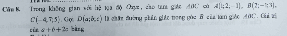 Trong không gian với hệ tọa độ Oxyz, cho tam giác ABC có A(1;2;-1), B(2;-1;3),
C(-4;7;5). Gọi D(a;b;c) là chân đường phân giác trong góc B của tam giác ABC. Giá trị 
của a+b+2c bàng