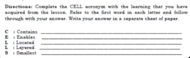 Directions: Complete the CELL acronym with the learning that you have 
acquired from the lesson. Refer to the first word in each letter and follow 
through with your answer. Write your answer in a separate sheet of paper. 
C : Contains_ 
E : Enables_ 
L : Located_ 
L : Layered_ 
S : Smallest_