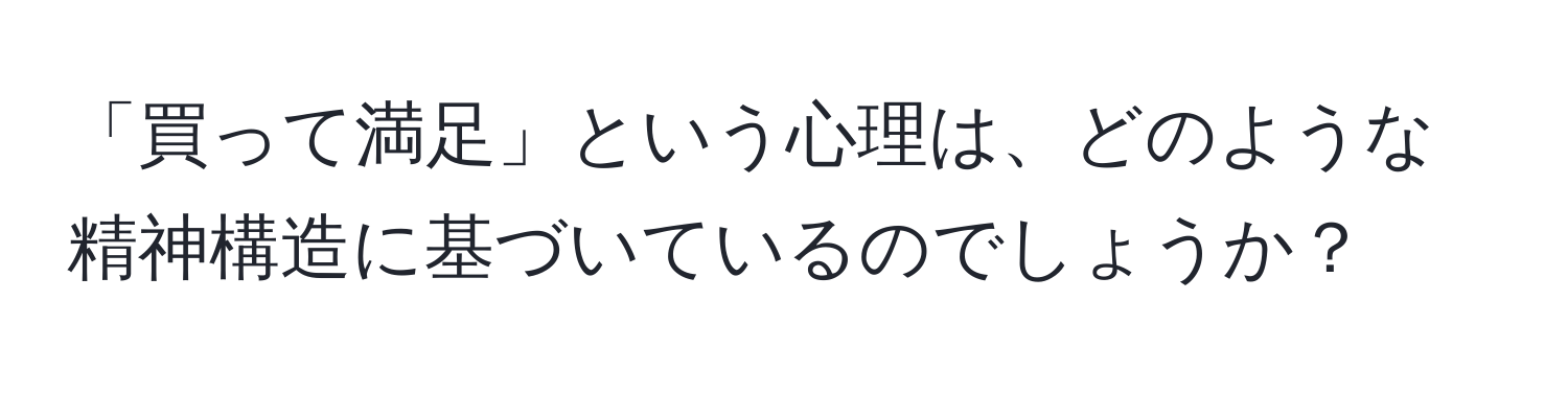 「買って満足」という心理は、どのような精神構造に基づいているのでしょうか？