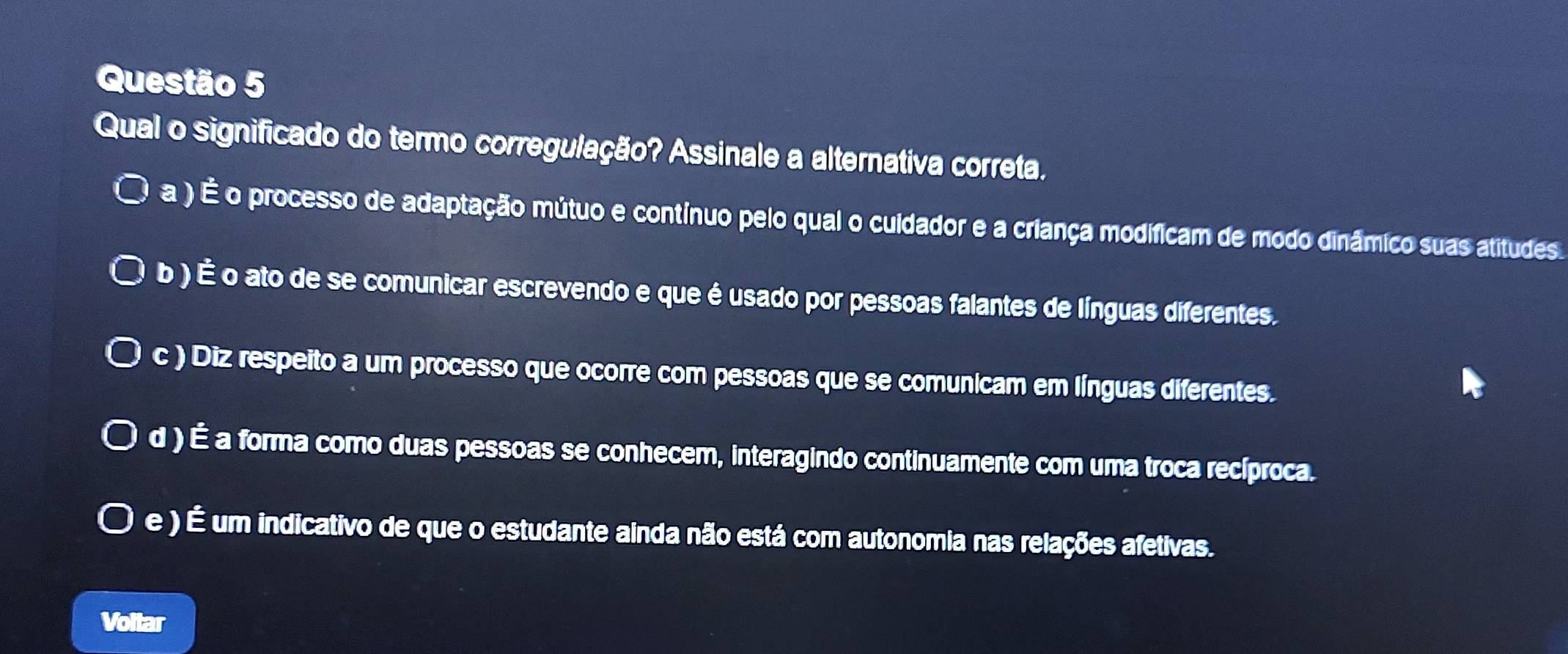 Qual o significado do termo corregulação? Assinale a alternativa correta.
a ) É o processo de adaptação mútuo e contínuo pelo qual o cuidador e a criança modificam de modo dinâmico suas atitudes.
b ) É o ato de se comunicar escrevendo e que é usado por pessoas falantes de línguas diferentes.
c ) Diz respeito a um processo que ocorre com pessoas que se comunicam em línguas diferentes.
d ) É a forma como duas pessoas se conhecem, interagindo continuamente com uma troca recíproca.
e ) É um indicativo de que o estudante ainda não está com autonomia nas relações afetivas.
Voltar