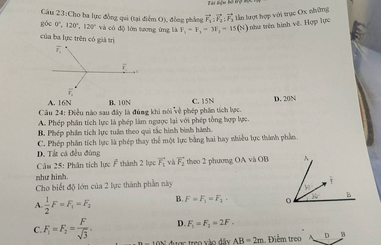 Tài liệu bố trợ nộc
Câu 23:Cho ba lực đồng qui (tại điểm O), đồng phẳng vector F_1;vector F_2;vector F_3 lần lượt hợp với trục Ox những
góc 0°,120°,120° và có độ lớn tương ứng là F_1=F_3=3F_2=15(N) như trên hình vẽ. Hợp lực
của ba lực trên có giá trị
A. 16N B. 10N C. 15N
D. 20N
Câu 24: Điều nào sau đây là đúng khi nói về phép phân tích lực.
A. Phép phân tích lực là phép làm ngược lại với phép tồng hợp lực.
B. Phép phân tích lực tuân theo qui tắc hình bình hành.
C. Phép phân tích lực là phép thay thế một lực bằng hai hay nhiều lực thành phần.
D. Tất cả đều đúng
Câu 25: Phân tích lực vector F thành 2 lực vector F_1 và vector F_2 theo 2 phương OA và OB
như hình.
Cho biết độ lớn của 2 lực thành phần này
A.  1/2 F=F_1=F_2
B. F=F_1=F_2.
C. F_1=F_2= F/sqrt(3) .
D. F_1=F_2=2F.
_ 10N được treo vào dây AB=2m. Điểm treo A D B