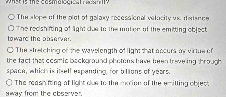 What is the cosmological redshift?
The slope of the plot of galaxy recessional velocity vs. distance.
The redshifting of light due to the motion of the emitting object
toward the observer.
The stretching of the wavelength of light that occurs by virtue of
the fact that cosmic background photons have been traveling through
space, which is itself expanding, for billions of years.
The redshifting of light due to the motion of the emitting object
away from the observer.