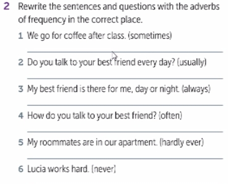 Rewrite the sentences and questions with the adverbs 
of frequency in the correct place. 
1 We go for coffee after class. (sometimes) 
_ 
2 Do you talk to your best friend every day? (usually) 
_ 
3 My best friend is there for me, day or night. (always) 
_ 
4 How do you talk to your best friend? (often) 
_ 
5 My roommates are in our apartment. (hardly ever) 
_ 
6 Lucia works hard. [never]