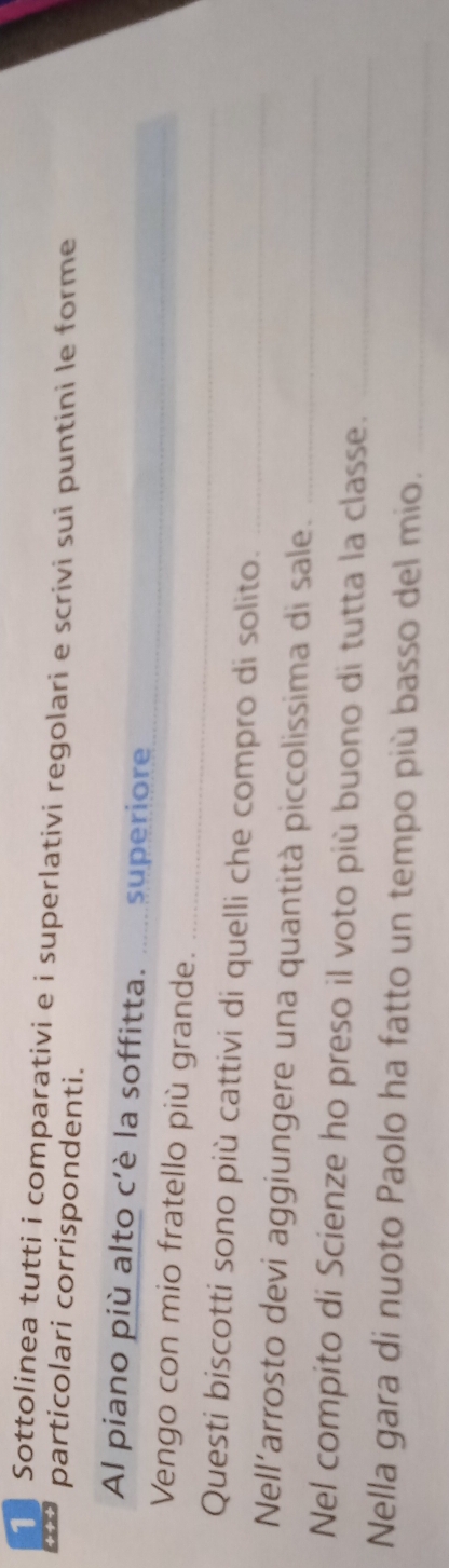 Sottolinea tutti i comparativi e i superlativi regolari e scrivi sui puntini le forme 
particolari corrispondenti. 
_ 
_ 
Al piano più alto c'è la soffitta. __ superiore 
_ 
Vengo con mio fratello più grande. 
Questi biscotti sono più cattivi di quelli che compro di solito._ 
Nell’arrosto devi aggiungere una quantità piccolissima di sale._ 
Nel compito di Scienze ho preso il voto più buono di tutta la classe._ 
Nella gara di nuoto Paolo ha fatto un tempo più basso del mio._