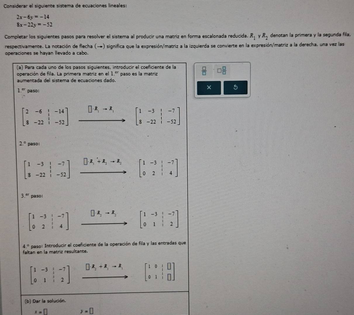 Considerar el siguiente sistema de ecuaciones lineales:
2x-6y=-14
8x-22y=-52
Completar los siguientes pasos para resolver el sistema al producir una matriz en forma escalonada reducida. R_1 Y R_2 denotan la primera y la segunda fila,
respectivamente. La notación de flecha (→) significa que la expresión/matriz a la izquierda se convierte en la expresión/matriz a la derecha, una vez las
operaciones se hayan llevado a cabo.
(a) Para cada uno de los pasos siguientes, introducir el coeficiente de la  □ /□   □  □ /□  
operación de fila. La primera matriz en el 1.^er paso es la matriz
aumentada del sistema de ecuaciones dado.
1.^er paso:
× 5
beginbmatrix 2&-6&|&-14 8&-22&|&-52endbmatrix □ · R_1to R_1 beginbmatrix 1&-3&|&-7 8&-22&|&-52endbmatrix
2.^circ  paso:
beginbmatrix 1&-3&|&-7 8&-22&|&-52endbmatrix □ · R_1+R_2to R_2 beginbmatrix 1&-3&1&-7 0&2&1&4endbmatrix
70^210
3.^er paso:
beginbmatrix 1&-3&|&-7 0&2&|&4endbmatrix □ · R_2to R_2 beginbmatrix 1&-3& 1/3 &-7 0&1& 1/3 &2endbmatrix
4.^circ  paso: Introducir el coeficiente de la operación de fila y las entradas que
faltan en la matriz resultante.
beginbmatrix 1&-3& 1/3 &-7 0&1& 1/3 &2endbmatrix □ · R_2+R_1to R_1 beginbmatrix 1&0&|&□  0&1&|&□ endbmatrix
(b) Dar la solución.
x=□
y=□