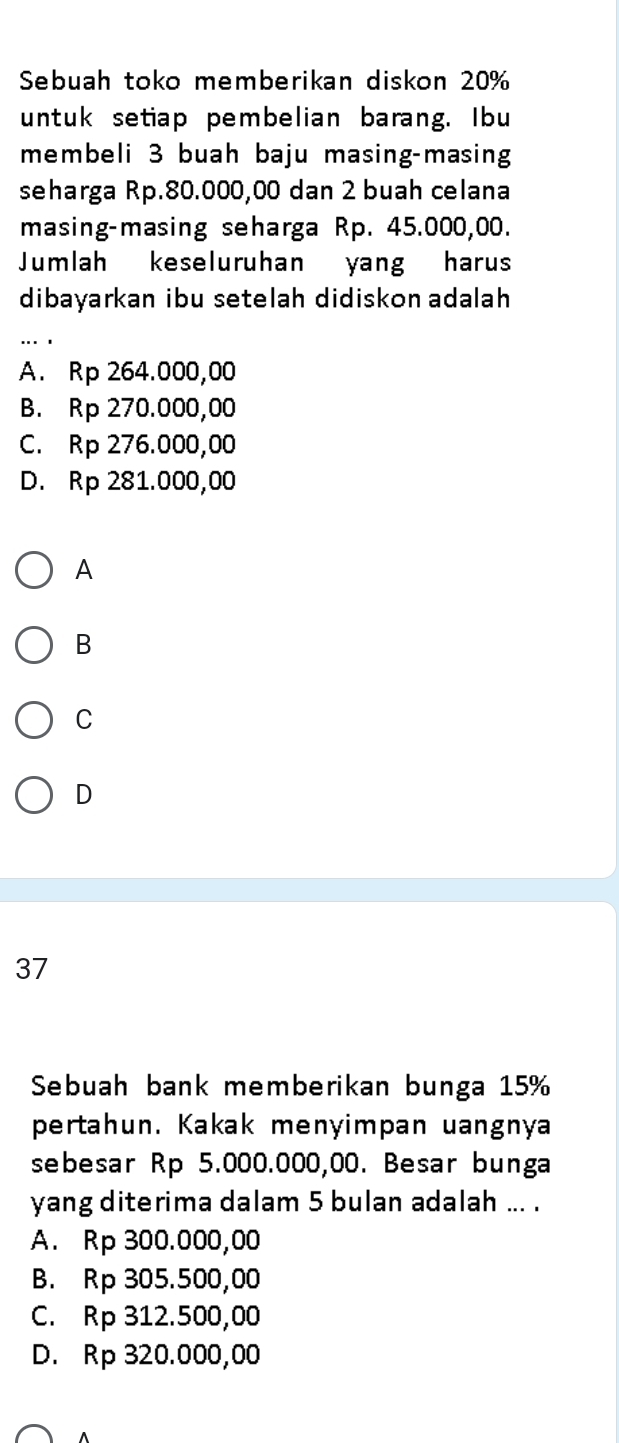 Sebuah toko memberikan diskon 20%
untuk setiap pembelian barang. Ibu
membeli 3 buah baju masing-masing
seharga Rp.80.000,00 dan 2 buah celana
masing-masing seharga Rp. 45.000,00.
Jumlah keseluruhan yang harus
dibayarkan ibu setelah didiskon adalah
A. Rp 264.000,00
B. Rp 270.000,00
C. Rp 276.000,00
D. Rp 281.000,00
A
B
C
D
37
Sebuah bank memberikan bunga 15%
pertahun. Kakak menyimpan uangnya
sebesar Rp 5.000.000,00. Besar bunga
yang diterima dalam 5 bulan adalah ... .
A. Rp 300.000,00
B. Rp 305.500,00
C. Rp 312.500,00
D. Rp 320.000,00