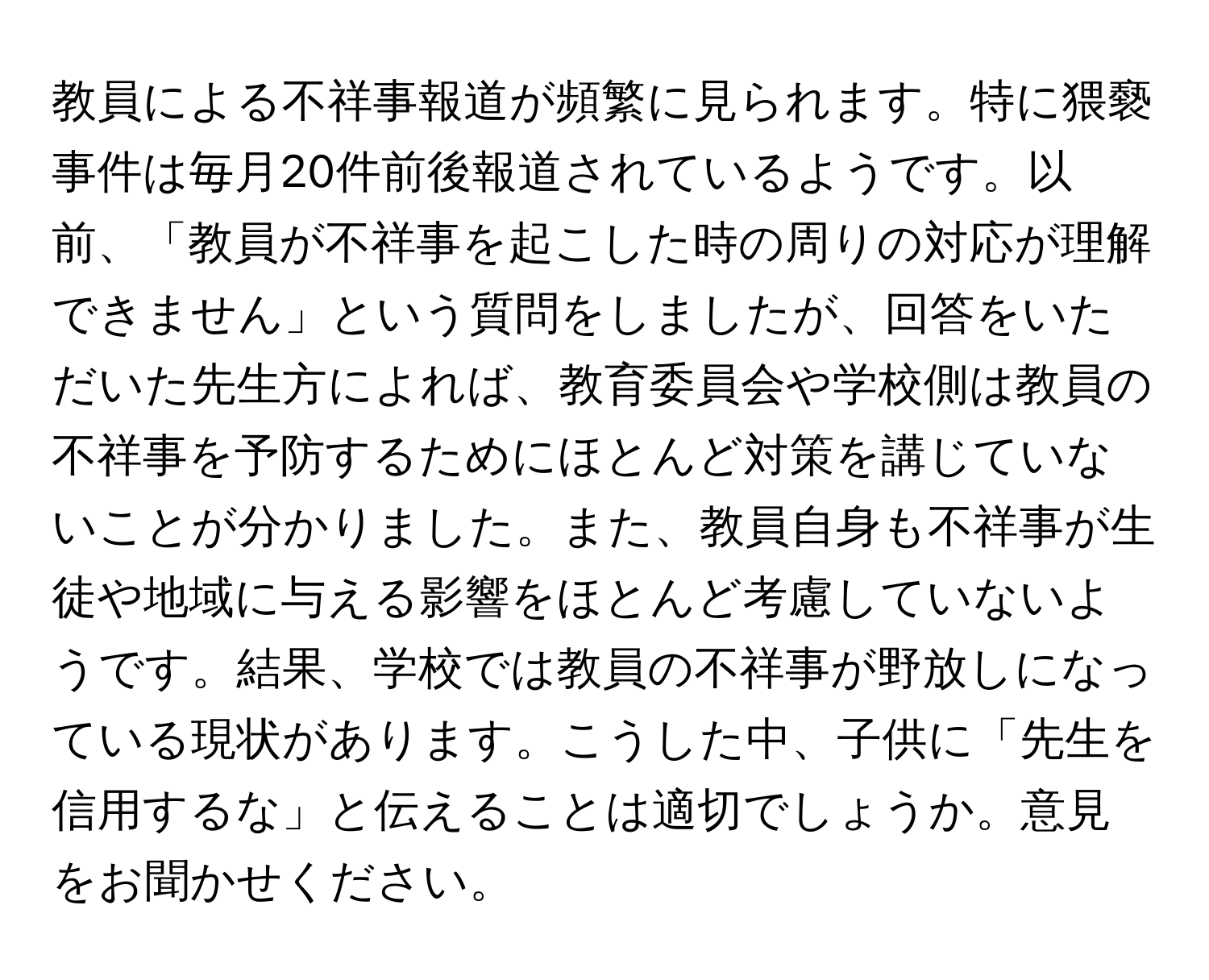 教員による不祥事報道が頻繁に見られます。特に猥褻事件は毎月20件前後報道されているようです。以前、「教員が不祥事を起こした時の周りの対応が理解できません」という質問をしましたが、回答をいただいた先生方によれば、教育委員会や学校側は教員の不祥事を予防するためにほとんど対策を講じていないことが分かりました。また、教員自身も不祥事が生徒や地域に与える影響をほとんど考慮していないようです。結果、学校では教員の不祥事が野放しになっている現状があります。こうした中、子供に「先生を信用するな」と伝えることは適切でしょうか。意見をお聞かせください。