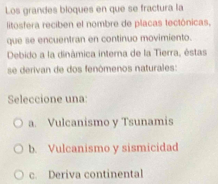 Los grandes bloques en que se fractura la
litosfera reciben el nombre de placas tectónicas,
que se encuentran en continuo movimiento.
Debido a la dinâmica interna de la Tierra, éstas
se derivan de dos fenômenos naturales:
Seleccione una:
a. Vulcanismo y Tsunamis
b. Vulcanismo y sismicidad
c. Deriva continental