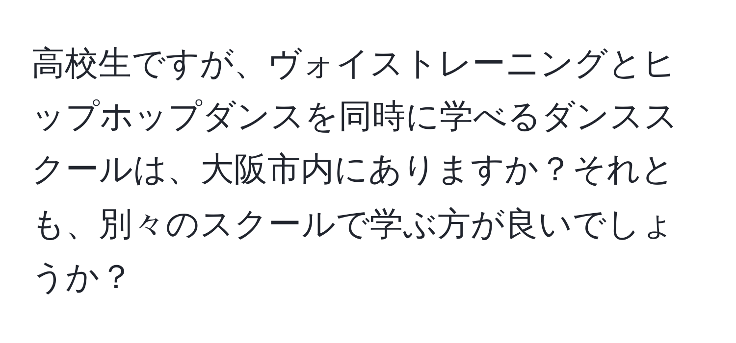 高校生ですが、ヴォイストレーニングとヒップホップダンスを同時に学べるダンススクールは、大阪市内にありますか？それとも、別々のスクールで学ぶ方が良いでしょうか？