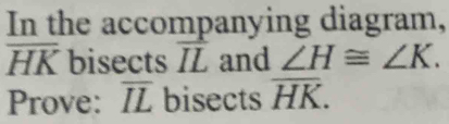 In the accompanying diagram,
overline HK bisects overline IL and ∠ H≌ ∠ K. 
Prove: overline IL bisects overline HK.