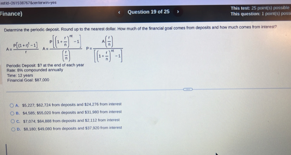 testId=261538767&centerwin=yes
Finance) Question 19 of 25 This test: 25 point(s) possible
This question: 1 point(s) poss
Determine the periodic deposit. Round up to the nearest dollar. How much of the financial goal comes from deposits and how much comes from interest?
A=frac p[(1+r)^1-1]rA=frac p[(1+ r/n )^m-1]( r/n )P=frac A( r/n )[(1+ r/n )^m-1]
Periodic Deposit: $? at the end of each y
Rate: 8% compounded annually
Time: 12 years
Financial Goal: $87,000
A. $5,227; $62,724 from deposits and $24,276 from interest
B. $4,585; $55,020 from deposits and $31,980 from interest
C. $7,074; $84,888 from deposits and $2,112 from interest
D. $8,180; $49,080 from deposits and $37,920 from interest