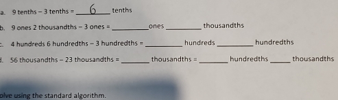 9 tenths - 3 tenths = _ tenths
b. 9 ones 2 thousandths - 3 ones _ones_ thousandths 
4 hundreds 6 hundredths - 3 hundredths = _ hundreds _ hundredths. 56 thousandths - 23 thousandths =_  thousandths =_  hundredths _ thousandths
olve using the standard algorithm.