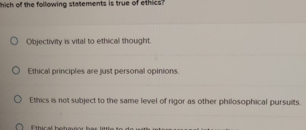 hich of the following statements is true of ethics?
Objectivity is vital to ethical thought.
Ethical principles are just personal opinions.
Ethics is not subject to the same level of rigor as other philosophical pursuits.
Eth ic al b e h av io r h a s little to d