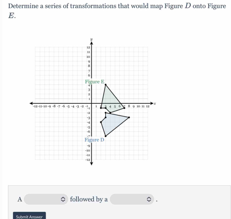 Determine a series of transformations that would map Figure D onto Figure 
E. 
A followed by a 
Submit Answer