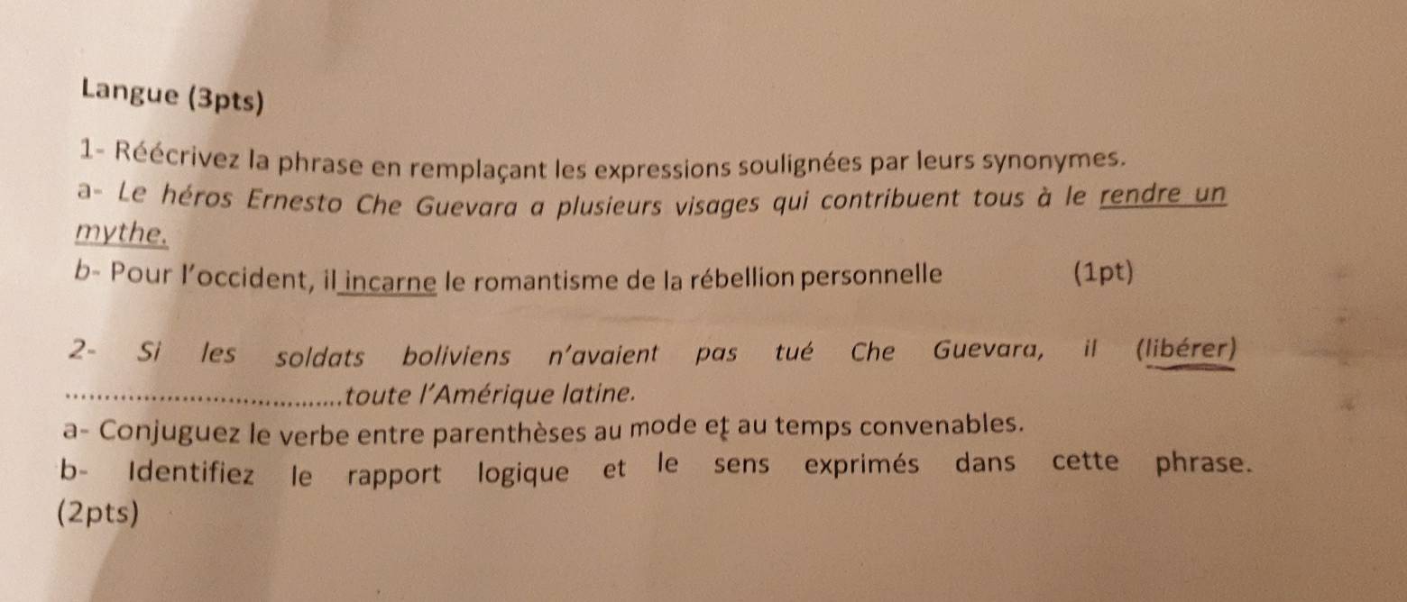 Langue (3pts) 
1- Réécrivez la phrase en remplaçant les expressions soulignées par leurs synonymes. 
a- Le héros Ernesto Che Guevara a plusieurs visages qui contribuent tous à le rendre un 
mythe. 
b- Pour l’occident, il incarne le romantisme de la rébellion personnelle (1pt) 
2- Si les soldats boliviens n'avaient pas tué Che Guevara, il (libérer) 
_toute l'Amérique latine. 
a- Conjuguez le verbe entre parenthèses au mode eţ au temps convenables. 
b- Identifiez le rapport logique et le sens exprimés dans cette phrase. 
(2pts)