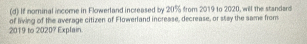 If nominal income in Flowerland increased by 20% from 2019 to 2020, will the standard 
of living of the average citizen of Flowerland increase, decrease, or stay the same from
2019 to 2020? Explain.