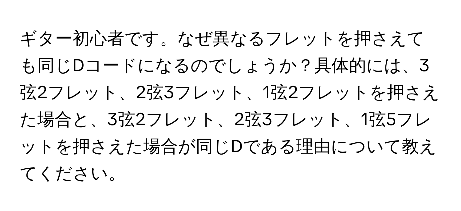 ギター初心者です。なぜ異なるフレットを押さえても同じDコードになるのでしょうか？具体的には、3弦2フレット、2弦3フレット、1弦2フレットを押さえた場合と、3弦2フレット、2弦3フレット、1弦5フレットを押さえた場合が同じDである理由について教えてください。