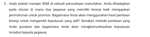 5, Anda adalah manajer SDM di sebuah perusahaan manufaktur. Anda dihadapkan 
pada situasi di mana dua pegawai yang memiliki kinerja baik mengajukan 
permohonan untuk promosi. Bagaimana Anda akan menggunakan hasil penilaian 
kinerja untuk mengambil keputusan yang adil? Sertakan metode penilaian yang 
Anda gunakan dan bagaimana Anda akan mengkomunikasikan keputusan 
tersebut kepada pegawai.