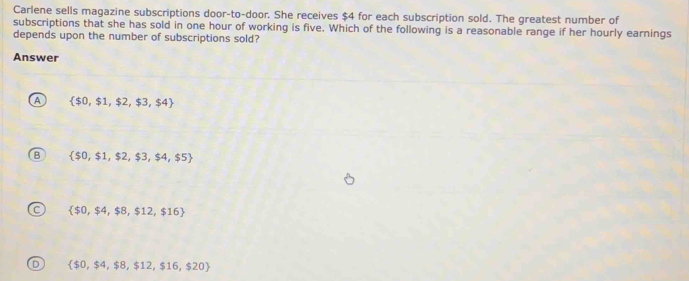 Carlene sells magazine subscriptions door-to-door. She receives $4 for each subscription sold. The greatest number of
subscriptions that she has sold in one hour of working is five. Which of the following is a reasonable range if her hourly earnings
depends upon the number of subscriptions sold?
Answer
A  $0,$1,$2,$3,$4
B  $0,$1,$2,$3,$4,$5
C  $0,$4,$8,$12,$16
D  $0,$4,$8,$12,$16,$20