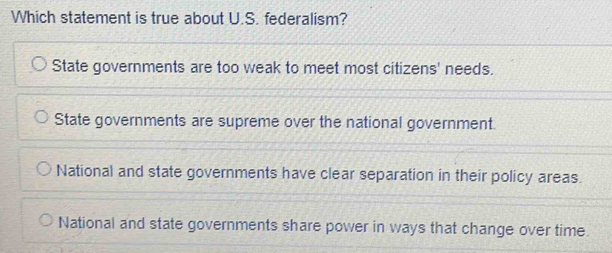 Which statement is true about U.S. federalism?
State governments are too weak to meet most citizens' needs.
State governments are supreme over the national government.
National and state governments have clear separation in their policy areas.
National and state governments share power in ways that change over time.