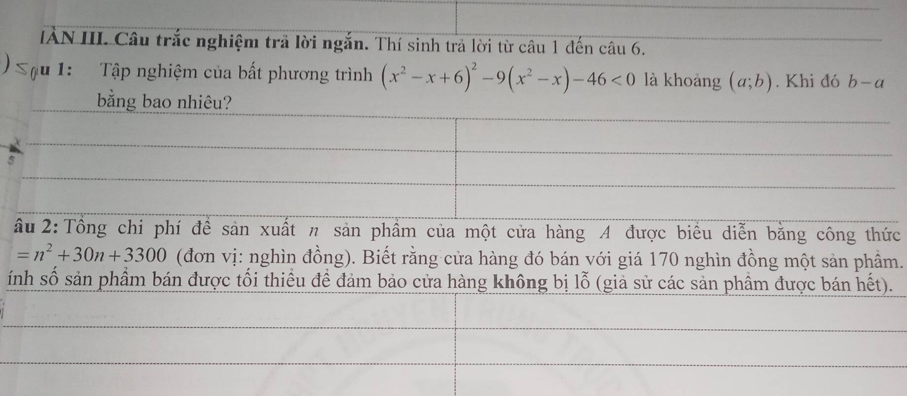 IÂN III. Câu trắc nghiệm trả lời ngắn. Thí sinh trả lời từ câu 1 đến câu 6. 
) Tậu 1: Tập nghiệm của bất phương trình (x^2-x+6)^2-9(x^2-x)-46<0</tex> là khoảng (a;b). Khi đó b-a
bằng bao nhiêu? 
ầu 2: Tổng chi phí để sản xuất π sản phẩm của một cửa hàng A được biểu diễn bằng công thức
=n^2+30n+3300 (đơn vị: nghìn đồng). Biết rằng cửa hàng đó bán với giá 170 nghìn đồng một sản phầm. 
ính số sản phẩm bán được tối thiều để đảm bảo cửa hàng không bị lỗ (giả sử các sản phầm được bán hết).