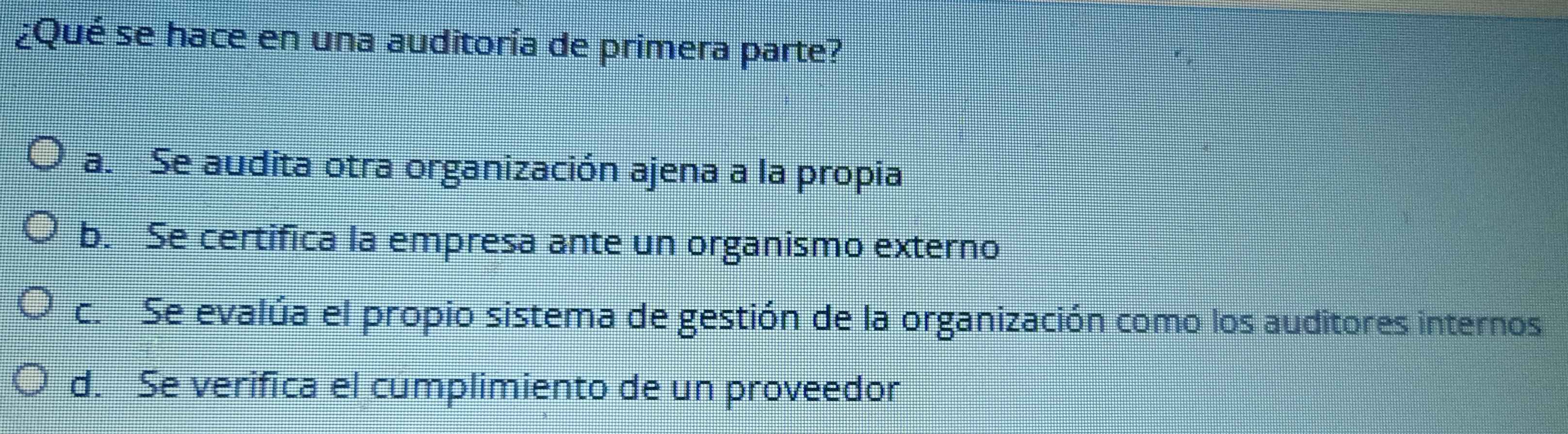 ¿Qué se hace en una auditoría de primera parte?
a. Se audita otra organización ajena a la propia
b. Se certifica la empresa ante un organismo externo
c. Se evalúa el propio sistema de gestión de la organización como los auditores internos
d. Se verifica el cumplimiento de un proveedor