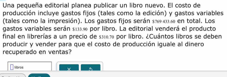 Una pequeña editorial planea publicar un libro nuevo. El costo de 
producción incluye gastos fijos (tales como la edición) y gastos variables 
(tales como la impresión). Los gastos fijos serán $769 433.60 en total. Los 
gastos variables serán $133.90 por libro. La editorial venderá el producto 
final en librerías a un precio de $310.70 por libro. ¿Cuántos libros se deben 
producir y vender para que el costo de producción iguale al dinero 
recuperado en ventas? 
libros
5