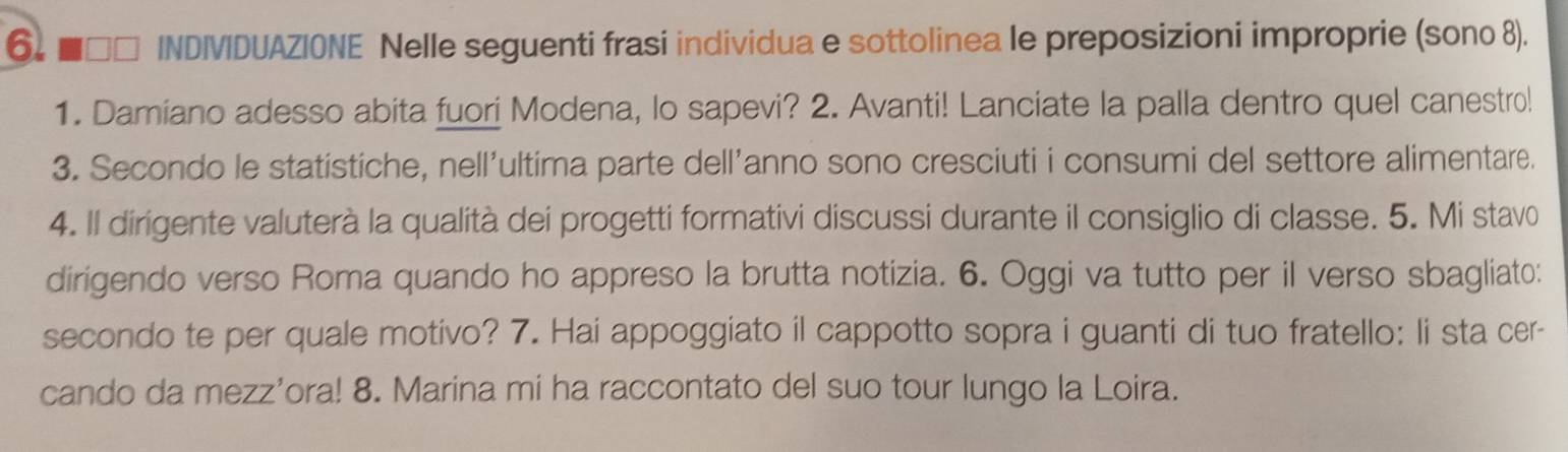 6 ■□□ INDIVIDUAZIONE Nelle seguenti frasi individua e sottolinea le preposizioni improprie (sono 8). 
1. Damiano adesso abita fuori Modena, lo sapevi? 2. Avanti! Lanciate la palla dentro quel canestro! 
3. Secondo le statistiche, nell'ultima parte dell'anno sono cresciuti i consumi del settore alimentare. 
4. Il dirigente valuterà la qualità dei progetti formativi discussi durante il consiglio di classe. 5. Mi stavo 
dirigendo verso Roma quando ho appreso la brutta notizia. 6. Oggi va tutto per il verso sbagliato: 
secondo te per quale motivo? 7. Hai appoggiato il cappotto sopra i guanti di tuo fratello: li sta cer- 
cando da mezz’ora! 8. Marina mi ha raccontato del suo tour lungo la Loira.