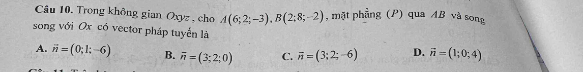 Trong không gian Oxyz , cho A(6;2;-3), B(2;8;-2) , mặt phẳng (P) qua AB và song
song với Ox có vector pháp tuyến là
A. vector n=(0;1;-6) B. vector n=(3;2;0) C. vector n=(3;2;-6) vector n=(1;0;4)
D.