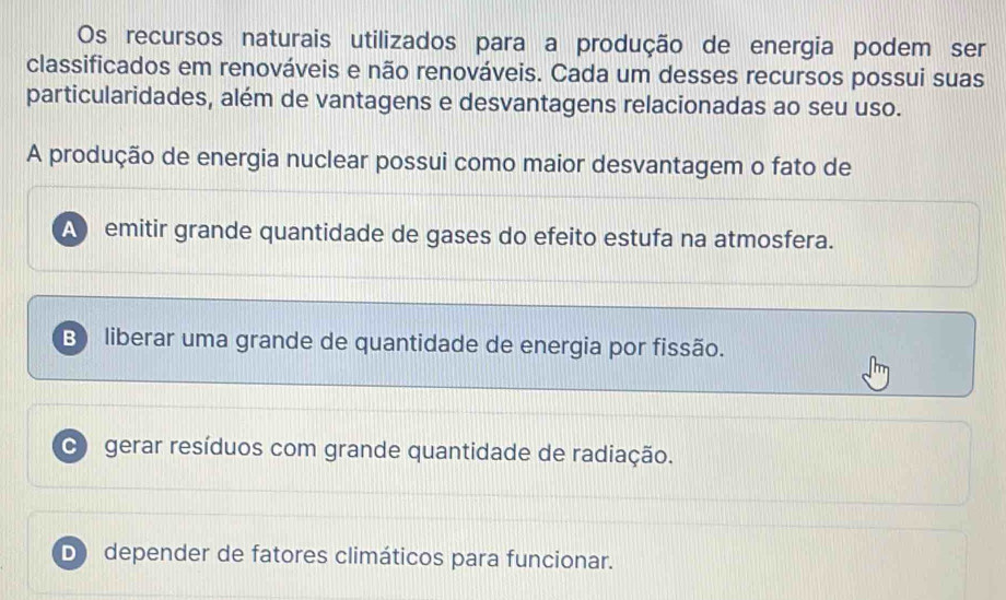 Os recursos naturais utilizados para a produção de energia podem ser
classificados em renováveis e não renováveis. Cada um desses recursos possui suas
particularidades, além de vantagens e desvantagens relacionadas ao seu uso.
A produção de energia nuclear possui como maior desvantagem o fato de
A emitir grande quantidade de gases do efeito estufa na atmosfera.
B liberar uma grande de quantidade de energia por fissão.
C gerar resíduos com grande quantidade de radiação.
D) depender de fatores climáticos para funcionar.