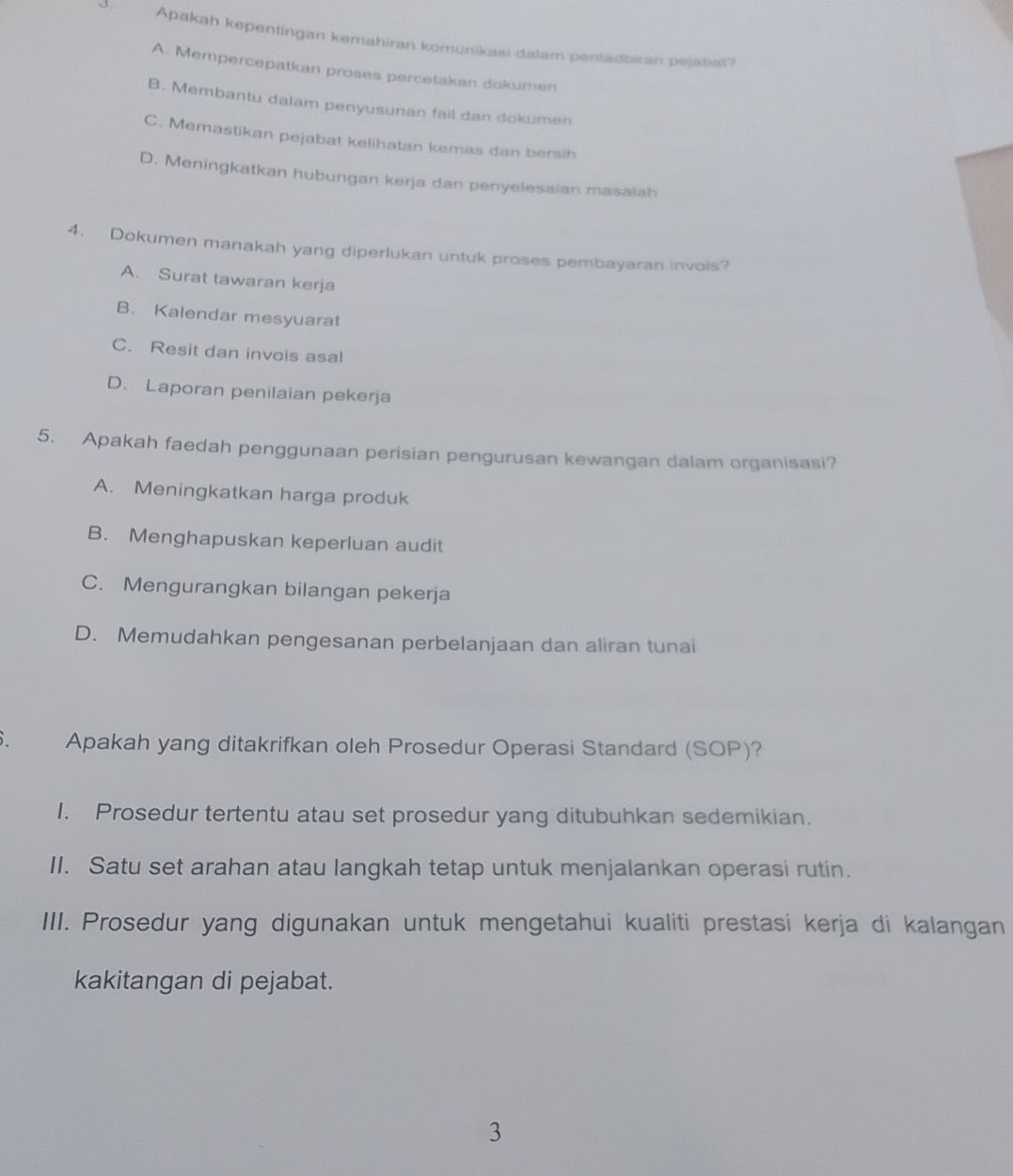 Apakah kepentingan kemahiran komunikasi dalam pentadbiran pejatiat?
A. Mempercepatkan proses percetakan dokumen
B. Membantu dalam penyusunan fail dan dokumen
C. Memastikan pejabat kelihatan kemas dan bersih
D. Meningkatkan hubungan kerja dan penyelesaian masalah
4. Dokumen manakah yang diperlukan untuk proses pembayaran invois?
A. Surat tawaran kerja
B. Kalendar mesyuarat
C. Resit dan invois asal
D. Laporan penilaian pekerja
5. Apakah faedah penggunaan perisian pengurusan kewangan dalam organisasi?
A. Meningkatkan harga produk
B. Menghapuskan keperluan audit
C. Mengurangkan bilangan pekerja
D. Memudahkan pengesanan perbelanjaan dan aliran tunai
. Apakah yang ditakrifkan oleh Prosedur Operasi Standard (SOP)?
I. Prosedur tertentu atau set prosedur yang ditubuhkan sedemikian.
II. Satu set arahan atau langkah tetap untuk menjalankan operasi rutin.
III. Prosedur yang digunakan untuk mengetahui kualiti prestasi kerja di kalangan
kakitangan di pejabat.
3