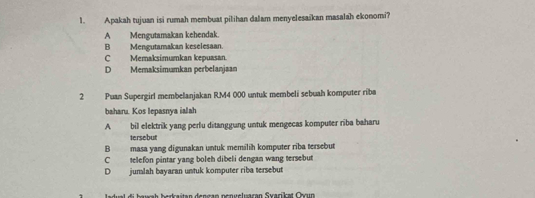 Apakah tujuan isi rumah membuat pilihan dalam menyelesaikan masalah ekonomi?
A Mengutamakan kehendak.
B Mengutamakan keselesaan.
C Memaksimumkan kepuasan.
D Memaksimumkan perbelanjaan
2 Puan Supergirl membelanjakan RM4 000 untuk membeli sebuah komputer riba
baharu. Kos lepasnya ialah
A bil elektrik yang perlu ditanggung untuk mengecas komputer riba baharu
tersebut
B masa yang digunakan untuk memilih komputer riba tersebut
C telefon pintar yang boleh dibeli dengan wang tersebut
D jumlah bayaran untuk komputer riba tersebut
Jadual di bawah berkaitan dengan pengeluaran Svarikat Ovun