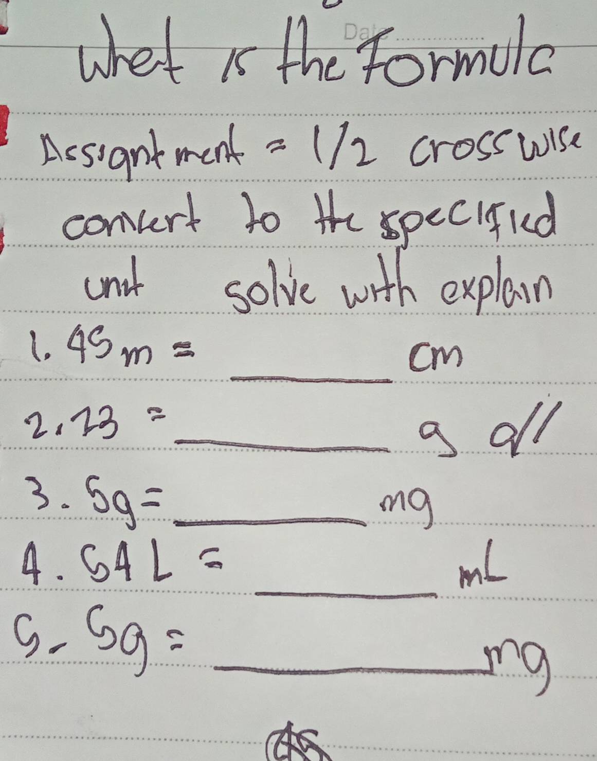 whet is the formula 
Aesigntment =1/2 crosswise 
comvert to the specifud 
anit solve with explain 
(. 45m= =_ cm
2. 23=_ gd//
3. 5g=_ mg
4. 54L= _ mL
S. 5g=_ mg