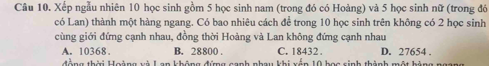 Xếp ngẫu nhiên 10 học sinh gồm 5 học sinh nam (trong đó có Hoàng) và 5 học sinh nữ (trong đó
có Lan) thành một hàng ngang. Có bao nhiêu cách để trong 10 học sinh trên không có 2 học sinh
cùng giới đứng cạnh nhau, đồng thời Hoàng và Lan không đứng cạnh nhau
A. 10368. B. 28800. C. 18432. D. 27654.
đồng thời Hoàng và Lan không đứng canh nhay khi xếp 10 học sinh thành một hàng ngang