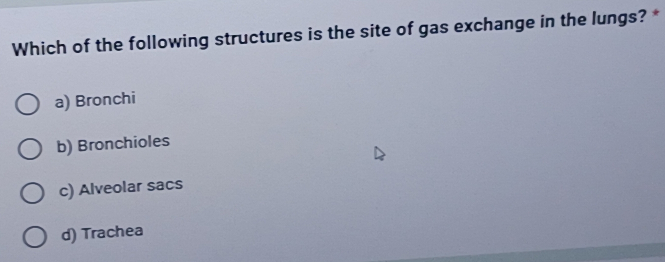 Which of the following structures is the site of gas exchange in the lungs? *
a) Bronchi
b) Bronchioles
c) Alveolar sacs
d) Trachea