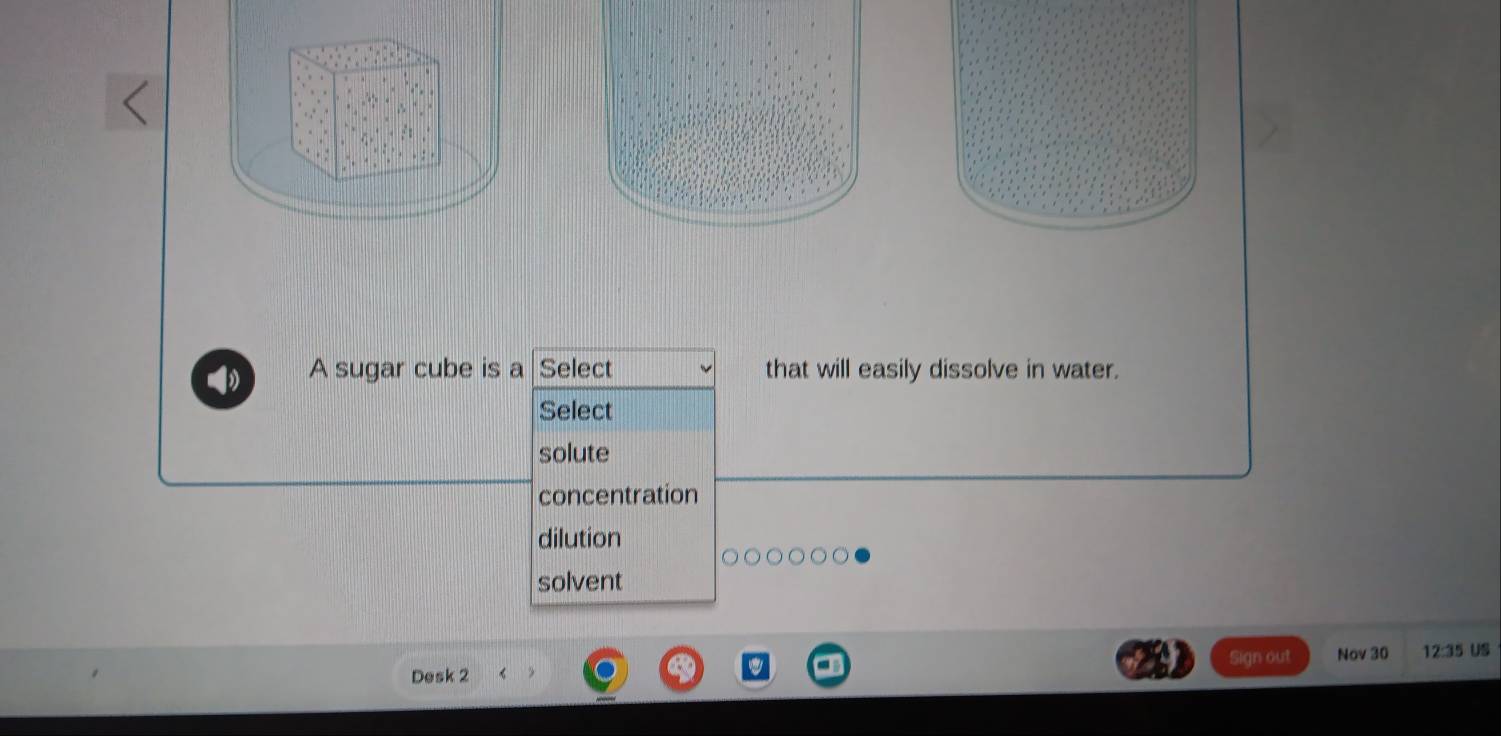 A sugar cube is a Select that will easily dissolve in water.
Select
solute
concentration
dilution
solvent
Sign out
Desk 2 Nov 30 12:35 US