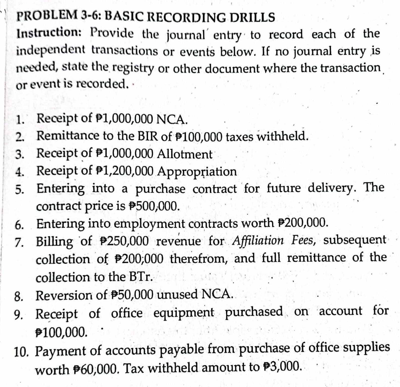 PROBLEM 3-6: BASIC RECORDING DRILLS 
Instruction: Provide the journal entry to record each of the 
independent transactions or events below. If no journal entry is 
needed, state the registry or other document where the transaction 
or event is recorded. 
1. Receipt of 1,000,000 NCA. 
2. Remittance to the BIR of 100,000 taxes withheld. 
3. Receipt of 1,000,000 Allotment 
4. Receipt of 1,200,000 Appropriation 
5. Entering into a purchase contract for future delivery. The 
contract price is 500,000. 
6. Entering into employment contracts worth 200,000. 
7. Billing of 250,000 revenue for Affiliation Fees, subsequent 
collection of P200;000 therefrom, and full remittance of the 
collection to the BTr. 
8. Reversion of 50,000 unused NCA. 
9. Receipt of office equipment purchased on account for
p100,000. 
10. Payment of accounts payable from purchase of office supplies 
worth P60,000. Tax withheld amount to 3,000.