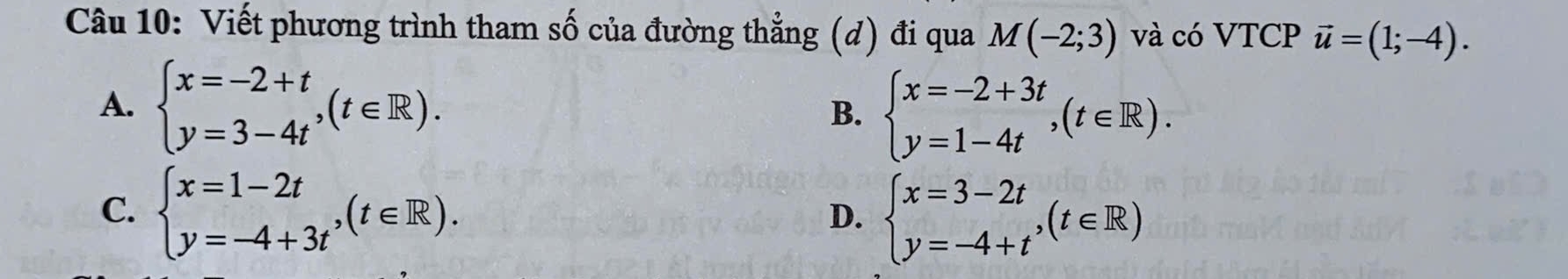 Viết phương trình tham số của đường thẳng (d) đi qua M(-2;3) và có VTCP vector u=(1;-4).
A. beginarrayl x=-2+t y=3-4tendarray. , (t∈ R). beginarrayl x=-2+3t y=1-4tendarray. , (t∈ R). 
B.
C. beginarrayl x=1-2t y=-4+3tendarray.  ,(t∈ R).
D. beginarrayl x=3-2t y=-4+tendarray.  ,(t∈ R)