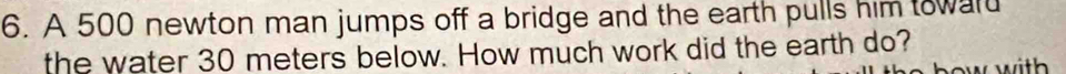 A 500 newton man jumps off a bridge and the earth pulls him toward 
the water 30 meters below. How much work did the earth do?